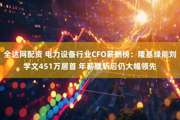 全达网配资 电力设备行业CFO薪酬榜：隆基绿能刘学文451万居首 年薪腰斩后仍大幅领先