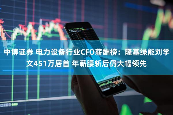中博证券 电力设备行业CFO薪酬榜：隆基绿能刘学文451万居首 年薪腰斩后仍大幅领先