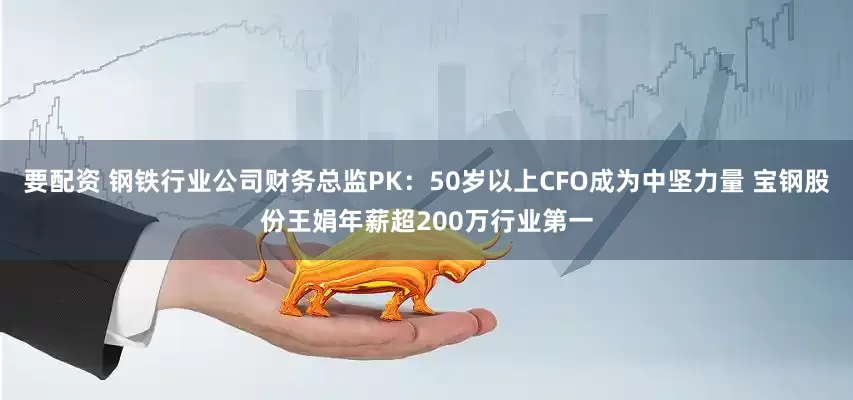 要配资 钢铁行业公司财务总监PK：50岁以上CFO成为中坚力量 宝钢股份王娟年薪超200万行业第一