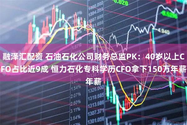 融泽汇配资 石油石化公司财务总监PK：40岁以上CFO占比近9成 恒力石化专科学历CFO拿下150万年薪