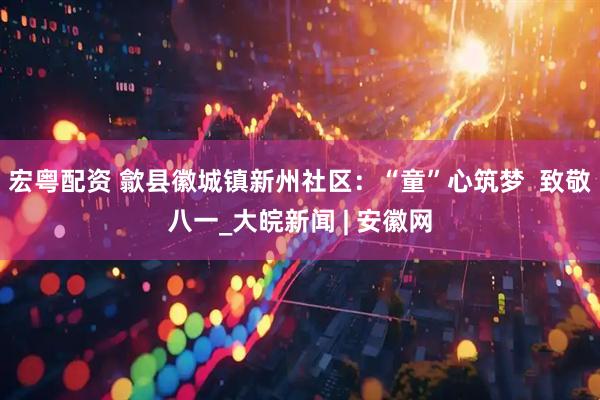 宏粤配资 歙县徽城镇新州社区：“童”心筑梦  致敬八一_大皖新闻 | 安徽网