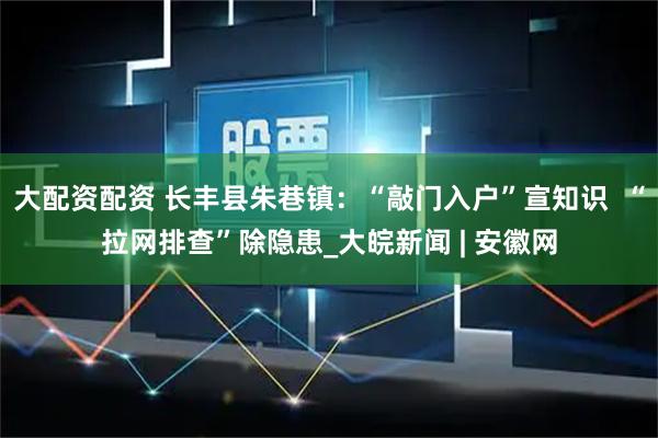 大配资配资 长丰县朱巷镇：“敲门入户”宣知识  “拉网排查”除隐患_大皖新闻 | 安徽网
