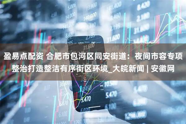 盈易点配资 合肥市包河区同安街道：夜间市容专项整治打造整洁有序街区环境_大皖新闻 | 安徽网