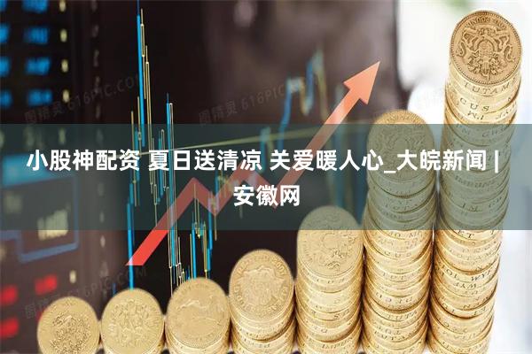 小股神配资 夏日送清凉 关爱暖人心_大皖新闻 | 安徽网