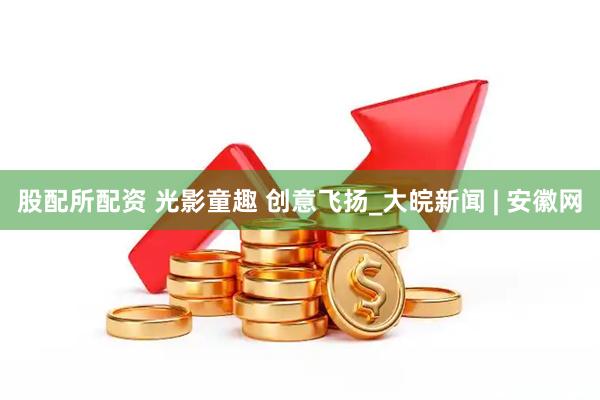 股配所配资 光影童趣 创意飞扬_大皖新闻 | 安徽网