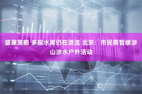 盛康策略 多座水库仍在泄流 北京：市民需暂缓涉山涉水户外活动