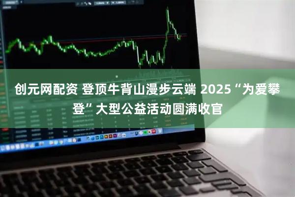 创元网配资 登顶牛背山漫步云端 2025“为爱攀登”大型公益活动圆满收官