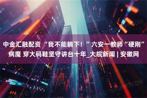 中金汇融配资 “我不能躺下！”六安一教师“硬刚”病魔 穿大码鞋坚守讲台十年_大皖新闻 | 安徽网