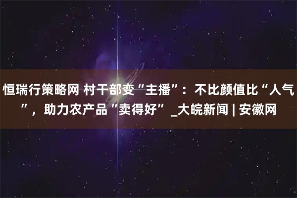 恒瑞行策略网 村干部变“主播”：不比颜值比“人气”，助力农产品“卖得好” _大皖新闻 | 安徽网