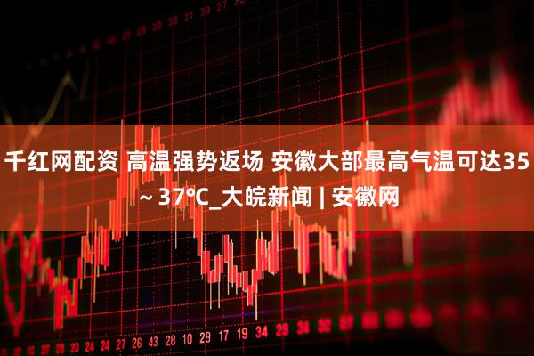 千红网配资 ﻿高温强势返场 安徽大部最高气温可达35～37℃_大皖新闻 | 安徽网