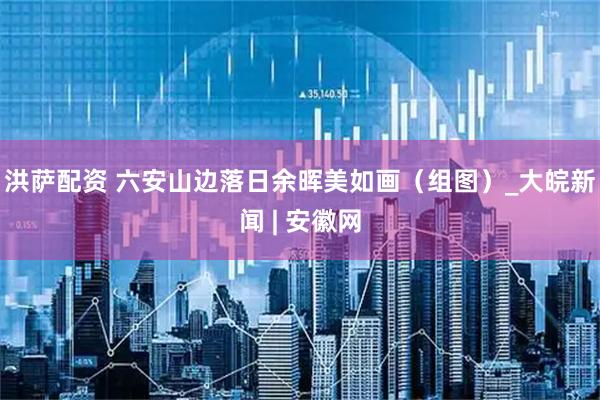 洪萨配资 六安山边落日余晖美如画（组图）_大皖新闻 | 安徽网
