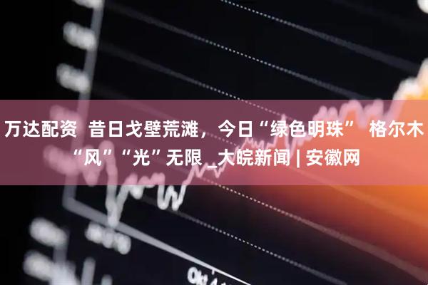 万达配资  昔日戈壁荒滩，今日“绿色明珠”  格尔木“风”“光”无限 _大皖新闻 | 安徽网