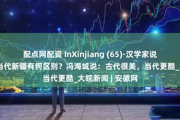 配点网配资 InXinjiang (65)·汉学家说丨古诗的新疆与当代新疆有何区别？冯海城说：古代很美，当代更酷_大皖新闻 | 安徽网