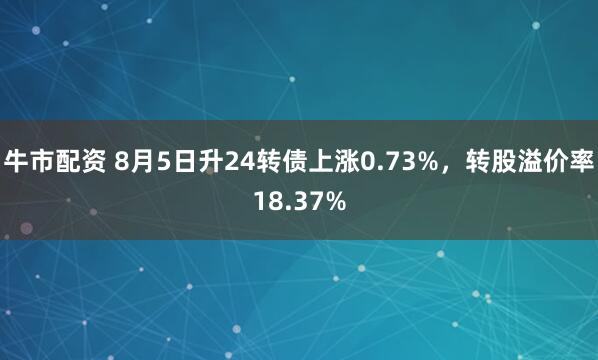 牛市配资 8月5日升24转债上涨0.73%，转股溢价率18.37%