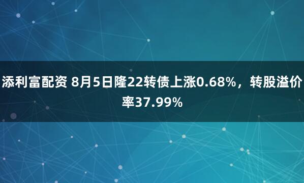 添利富配资 8月5日隆22转债上涨0.68%，转股溢价率37.99%