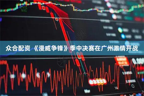 众合配资 《漫威争锋》季中决赛在广州激情开战