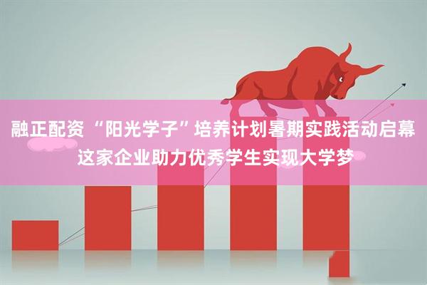 融正配资 “阳光学子”培养计划暑期实践活动启幕 这家企业助力优秀学生实现大学梦
