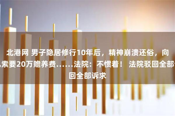 北港网 男子隐居修行10年后，精神崩溃还俗，向女儿索要20万赡养费……法院：不惯着！ 法院驳回全部诉求