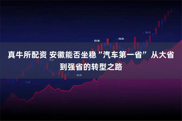 真牛所配资 安徽能否坐稳“汽车第一省” 从大省到强省的转型之路
