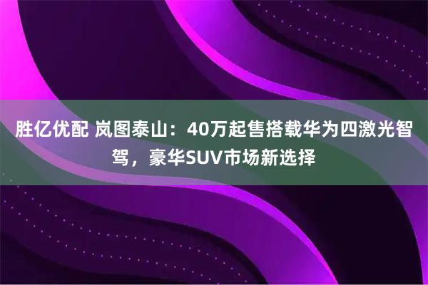 胜亿优配 岚图泰山：40万起售搭载华为四激光智驾，豪华SUV市场新选择