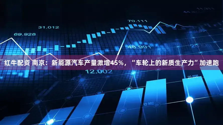 红牛配资 南京：新能源汽车产量激增45%，“车轮上的新质生产力”加速跑