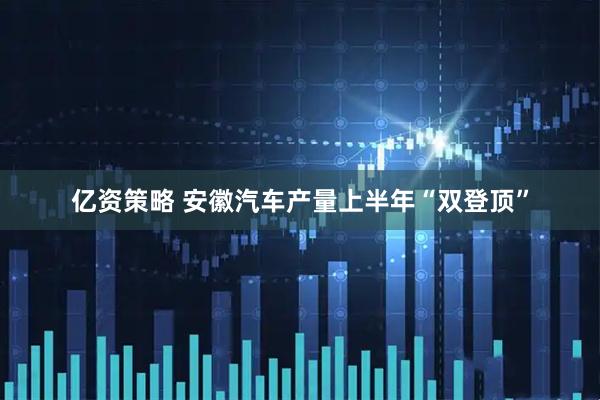 亿资策略 安徽汽车产量上半年“双登顶”