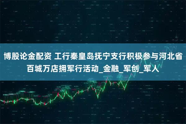 博股论金配资 工行秦皇岛抚宁支行积极参与河北省百城万店拥军行活动_金融_军创_军人