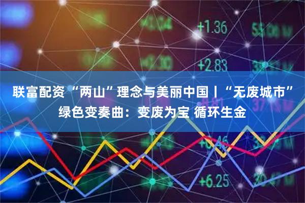 联富配资 “两山”理念与美丽中国丨“无废城市”绿色变奏曲：变废为宝 循环生金