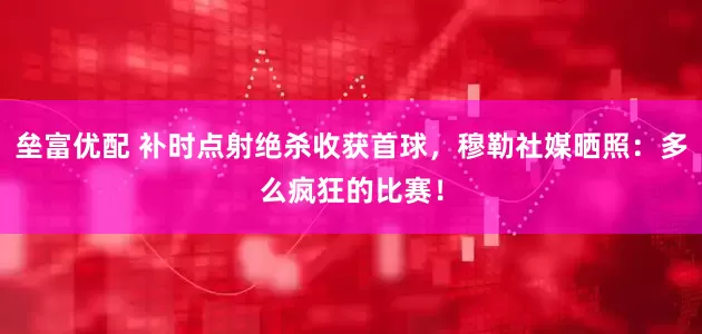 垒富优配 补时点射绝杀收获首球，穆勒社媒晒照：多么疯狂的比赛！