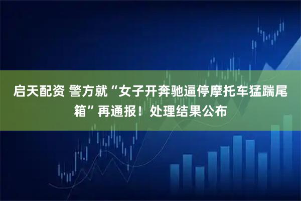 启天配资 警方就“女子开奔驰逼停摩托车猛踹尾箱”再通报！处理结果公布