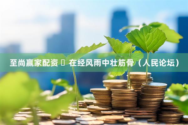 至尚赢家配资 ​在经风雨中壮筋骨（人民论坛）