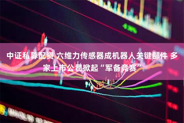 中证私募配资 六维力传感器成机器人关键部件 多家上市公司掀起“军备竞赛”