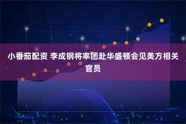 小番茄配资 李成钢将率团赴华盛顿会见美方相关官员