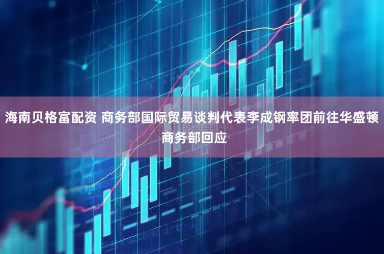 海南贝格富配资 商务部国际贸易谈判代表李成钢率团前往华盛顿 商务部回应