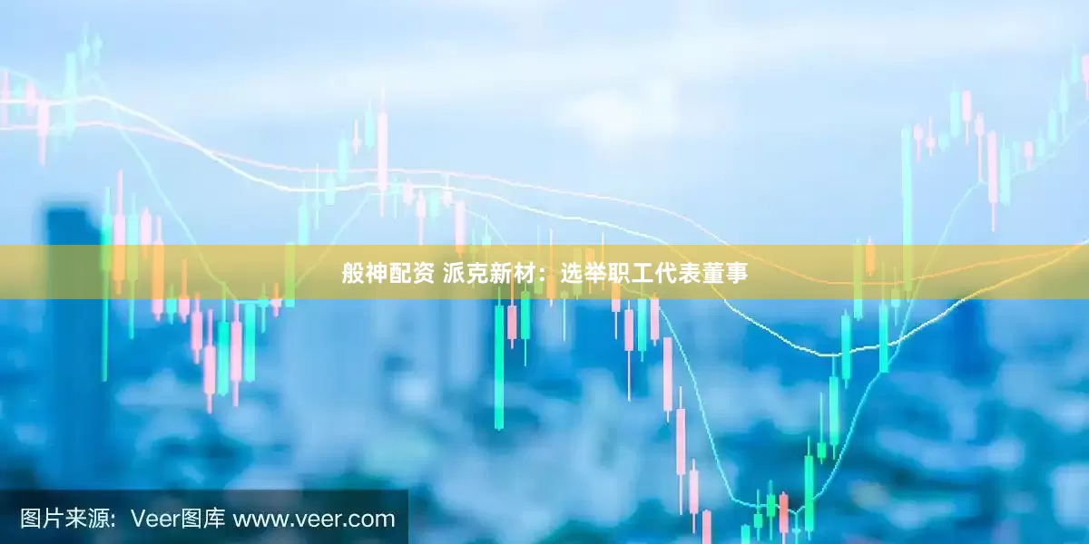 般神配资 派克新材：选举职工代表董事