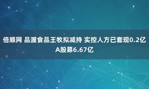 倍顺网 品渥食品王牧拟减持 实控人方已套现0.2亿A股募6.67亿