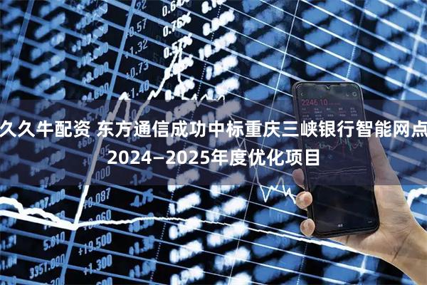 久久牛配资 东方通信成功中标重庆三峡银行智能网点2024—2025年度优化项目