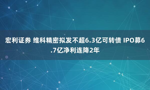 宏利证券 维科精密拟发不超6.3亿可转债 IPO募6.7亿净利连降2年
