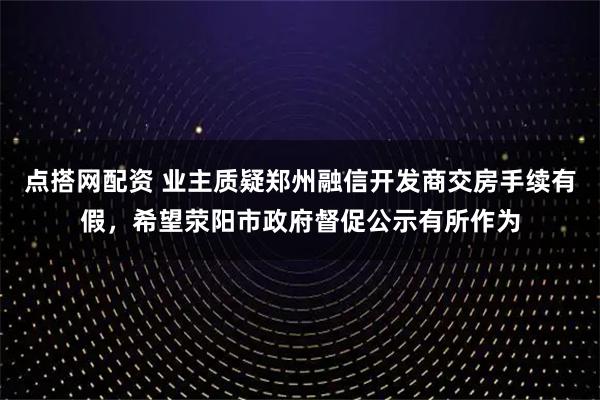 点搭网配资 业主质疑郑州融信开发商交房手续有假，希望荥阳市政府督促公示有所作为