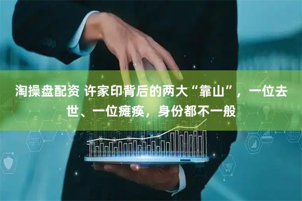 淘操盘配资 许家印背后的两大“靠山”，一位去世、一位瘫痪，身份都不一般