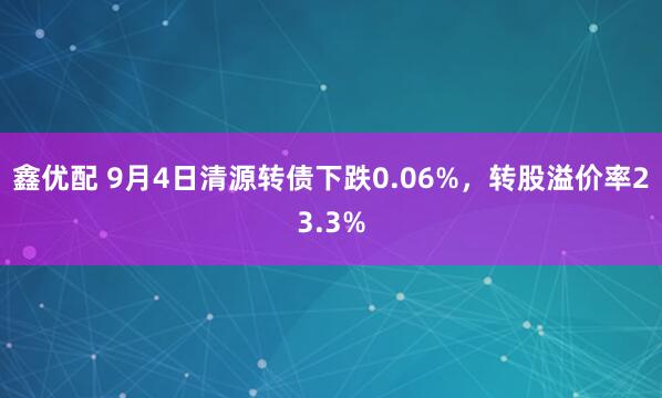 鑫优配 9月4日清源转债下跌0.06%，转股溢价率23.3%