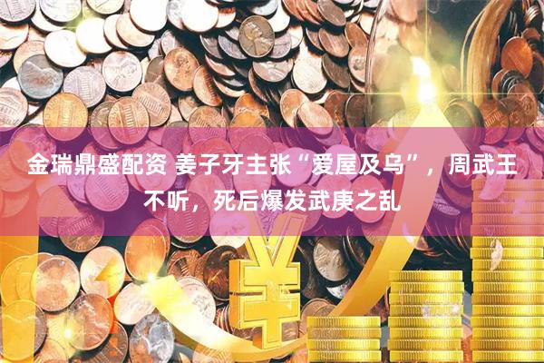金瑞鼎盛配资 姜子牙主张“爱屋及乌”，周武王不听，死后爆发武庚之乱