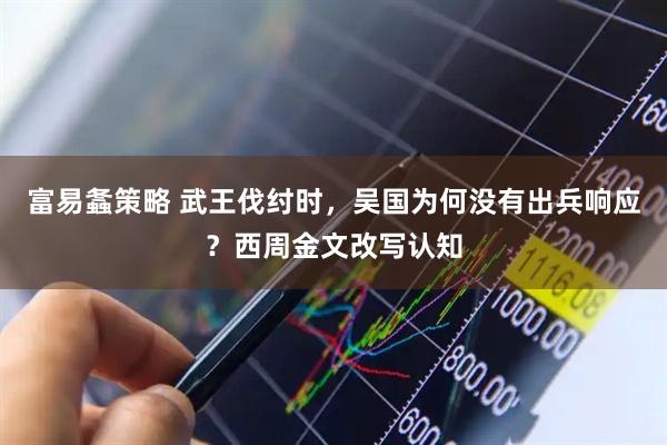 富易螽策略 武王伐纣时，吴国为何没有出兵响应？西周金文改写认知