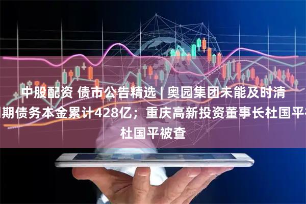中股配资 债市公告精选 | 奥园集团未能及时清偿到期债务本金累计428亿；重庆高新投资董事长杜国平被查
