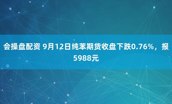会操盘配资 9月12日纯苯期货收盘下跌0.76%，报5988元