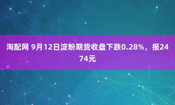 淘配网 9月12日淀粉期货收盘下跌0.28%，报2474元