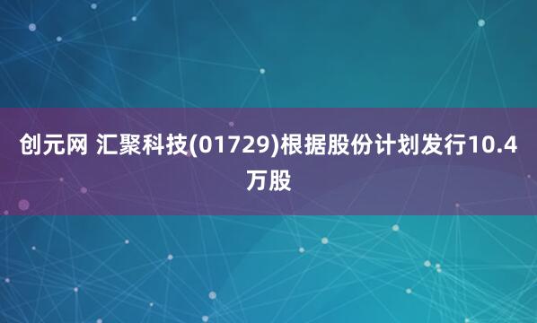 创元网 汇聚科技(01729)根据股份计划发行10.4万股
