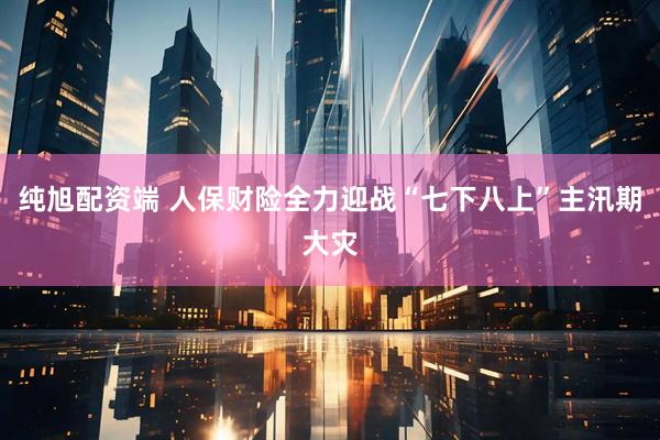 纯旭配资端 人保财险全力迎战“七下八上”主汛期大灾