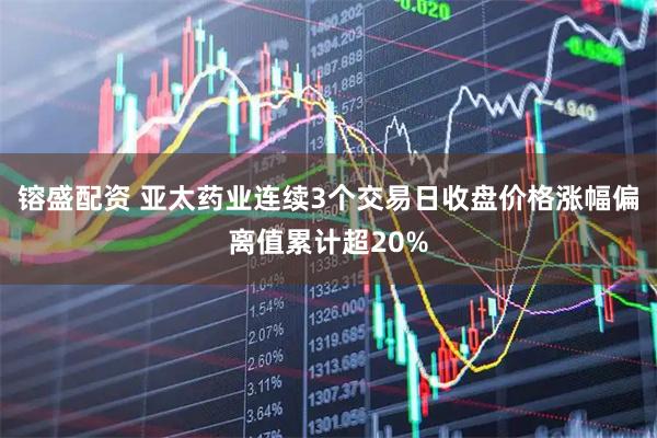 镕盛配资 亚太药业连续3个交易日收盘价格涨幅偏离值累计超20%