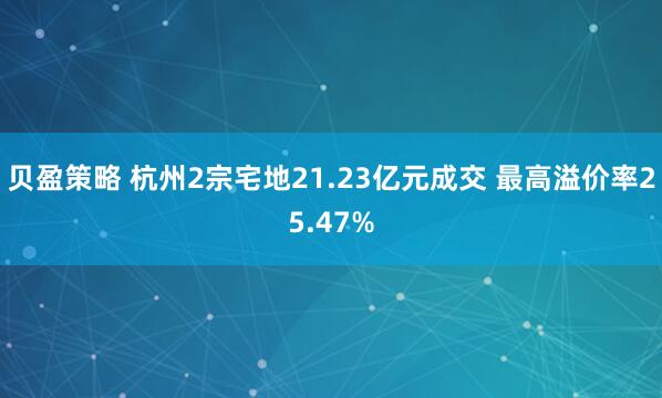贝盈策略 杭州2宗宅地21.23亿元成交 最高溢价率25.47%